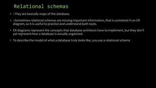 Relational schemas
• –They are basically maps of the database.
• –Sometimes relational schemas are missing important information, that is contained in an ER
diagram, so it is useful to practice and understand both tools.
• ER diagrams represent the concepts that database architects have to implement, but they don't
yet represent how a database is actually organized.
• To describe the model of what a database truly looks like, you use a relational schema
 
