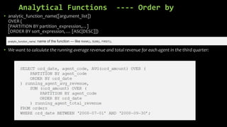 Analytical Functions ---- Order by
• analytic_function_name([argument_list])
OVER (
[PARTITION BY partition_expression,…]
[ORDER BY sort_expression, … [ASC|DESC]])
• We want to calculate the running average revenue and total revenue for each agent in the third quarter:
analytic_function_name: name of the function — like RANK(), SUM(), FIRST(),
 