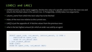 LEAD() and LAG()
• LEAD() function, as the name suggests, fetches the value of a specific column from the next row and
returns the fetched value in the current row. In PostgreSQL, LEAD() takes two arguments:
• column_name from which the next value has to be fetched
• index of the next row relative to the current row.
• LAG() is just the opposite of. It fetches values from the previous rows
• what is the last highest amount for which an order was sold by an agent
 