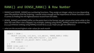 RANK() and DENSE_RANK() & Row Number
• RANK() and DENSE_RANK() are numbering functions. They assign an integer value to a row depending
upon the partition and the ordering. I cannot stress enough on the importance of these functions when
it comes to finding the nth highest/lowest record from the table.
• DENSE_RANK() and RANK() differ on the point that in the former we get consecutive ranks while in the
later the rank after a tie is skipped. For example, ranking using DENSE_RANK() would be something like
(1,2,2,3) whereas ranking using RANK() would be (1,2,2,4). Hope you get the difference
• what are the second highest order values for each month
 