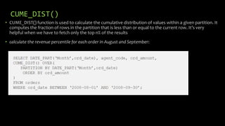 CUME_DIST()
• CUME_DIST() function is used to calculate the cumulative distribution of values within a given partition. It
computes the fraction of rows in the partition that is less than or equal to the current row. It’s very
helpful when we have to fetch only the top n% of the results
• calculate the revenue percentile for each order in August and September:
 