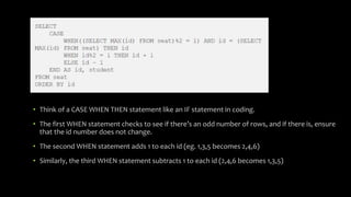 • Think of a CASE WHEN THEN statement like an IF statement in coding.
• The first WHEN statement checks to see if there’s an odd number of rows, and if there is, ensure
that the id number does not change.
• The second WHEN statement adds 1 to each id (eg. 1,3,5 becomes 2,4,6)
• Similarly, the third WHEN statement subtracts 1 to each id (2,4,6 becomes 1,3,5)
 