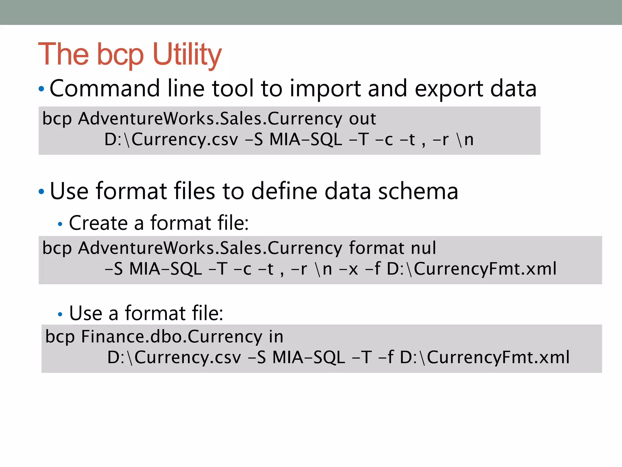 The bcp Utility
• Command line tool to import and export data
• Use format files to define data schema
• Create a format file:
• Use a format file:
bcp AdventureWorks.Sales.Currency out
D:Currency.csv -S MIA-SQL -T -c -t , -r n
bcp AdventureWorks.Sales.Currency format nul
-S MIA-SQL –T -c -t , -r n -x -f D:CurrencyFmt.xml
bcp Finance.dbo.Currency in
D:Currency.csv -S MIA-SQL -T -f D:CurrencyFmt.xml
 