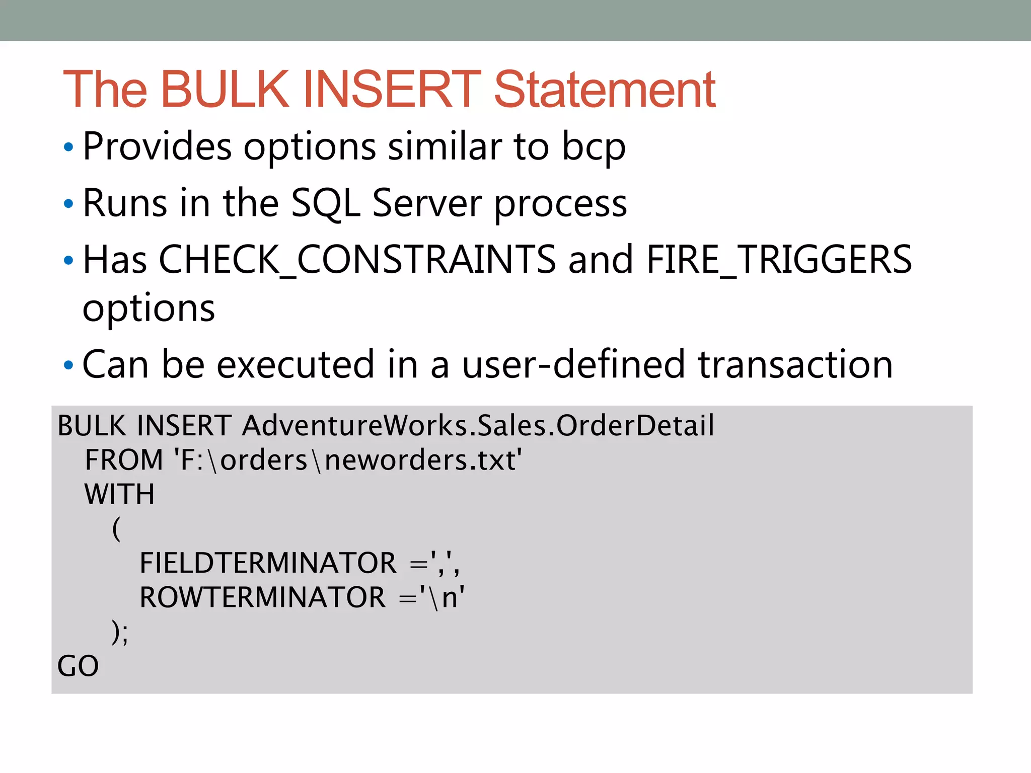 The BULK INSERT Statement
• Provides options similar to bcp
• Runs in the SQL Server process
• Has CHECK_CONSTRAINTS and FIRE_TRIGGERS
options
• Can be executed in a user-defined transaction
BULK INSERT AdventureWorks.Sales.OrderDetail
FROM 'F:ordersneworders.txt'
WITH
(
FIELDTERMINATOR =',',
ROWTERMINATOR ='n'
);
GO
 