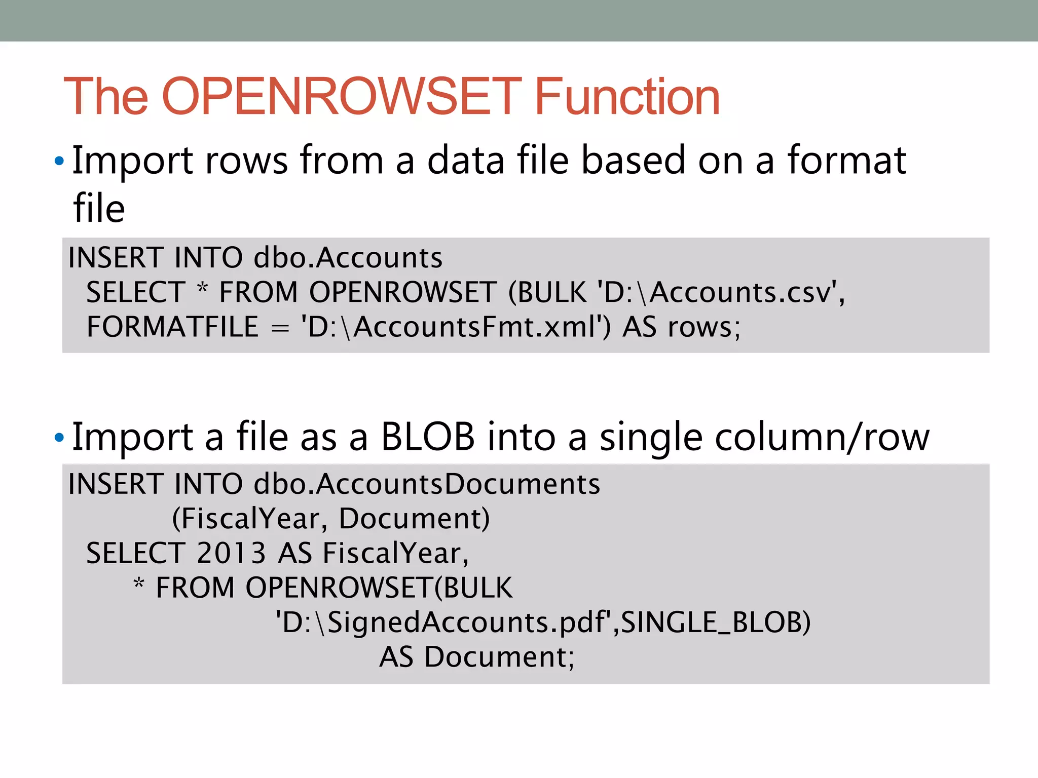 The OPENROWSET Function
• Import rows from a data file based on a format
file
• Import a file as a BLOB into a single column/row
INSERT INTO dbo.Accounts
SELECT * FROM OPENROWSET (BULK 'D:Accounts.csv',
FORMATFILE = 'D:AccountsFmt.xml') AS rows;
INSERT INTO dbo.AccountsDocuments
(FiscalYear, Document)
SELECT 2013 AS FiscalYear,
* FROM OPENROWSET(BULK
'D:SignedAccounts.pdf',SINGLE_BLOB)
AS Document;
 