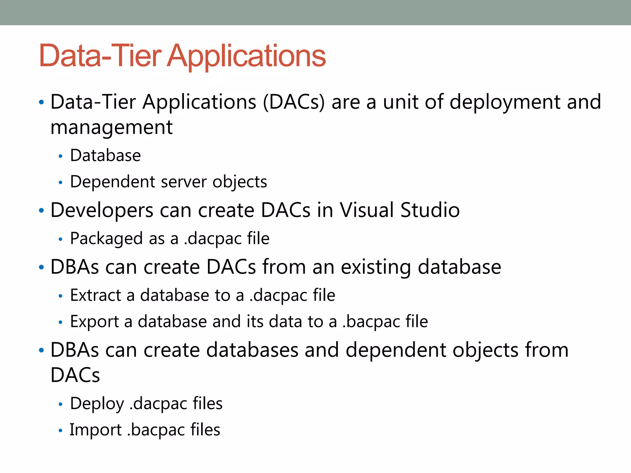 Data-Tier Applications
• Data-Tier Applications (DACs) are a unit of deployment and
management
• Database
• Dependent server objects
• Developers can create DACs in Visual Studio
• Packaged as a .dacpac file
• DBAs can create DACs from an existing database
• Extract a database to a .dacpac file
• Export a database and its data to a .bacpac file
• DBAs can create databases and dependent objects from
DACs
• Deploy .dacpac files
• Import .bacpac files
 