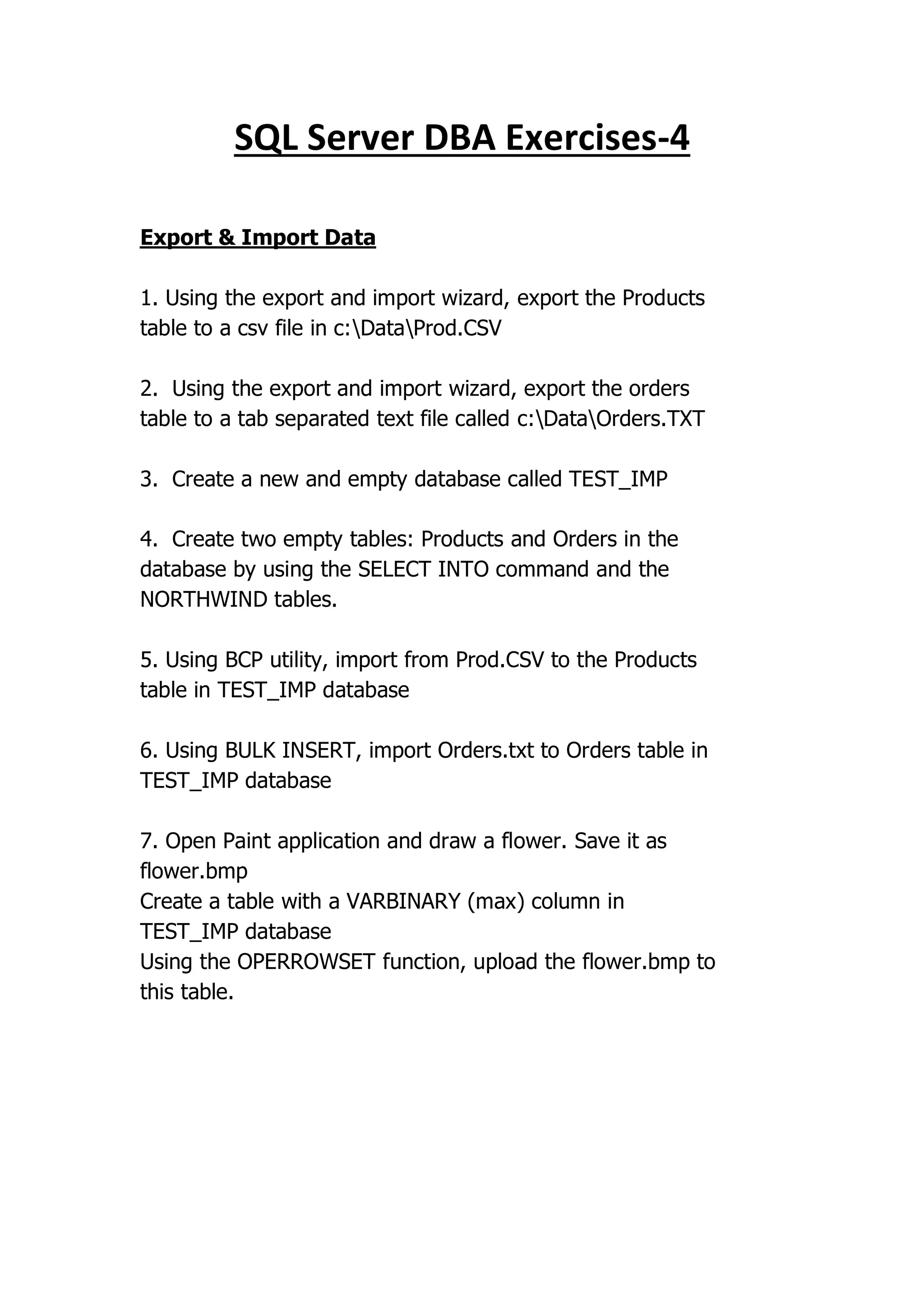 4
-
SQL Server DBA Exercises
Export & Import Data
1. Using the export and import wizard, export the Products
table to a csv file in c:DataProd.CSV
2. Using the export and import wizard, export the orders
table to a tab separated text file called c:DataOrders.TXT
3. Create a new and empty database called TEST_IMP
4. Create two empty tables: Products and Orders in the
database by using the SELECT INTO command and the
NORTHWIND tables.
5. Using BCP utility, import from Prod.CSV to the Products
table in TEST_IMP database
6. Using BULK INSERT, import Orders.txt to Orders table in
TEST_IMP database
7. Open Paint application and draw a flower. Save it as
flower.bmp
Create a table with a VARBINARY (max) column in
TEST_IMP database
Using the OPERROWSET function, upload the flower.bmp to
this table.
 