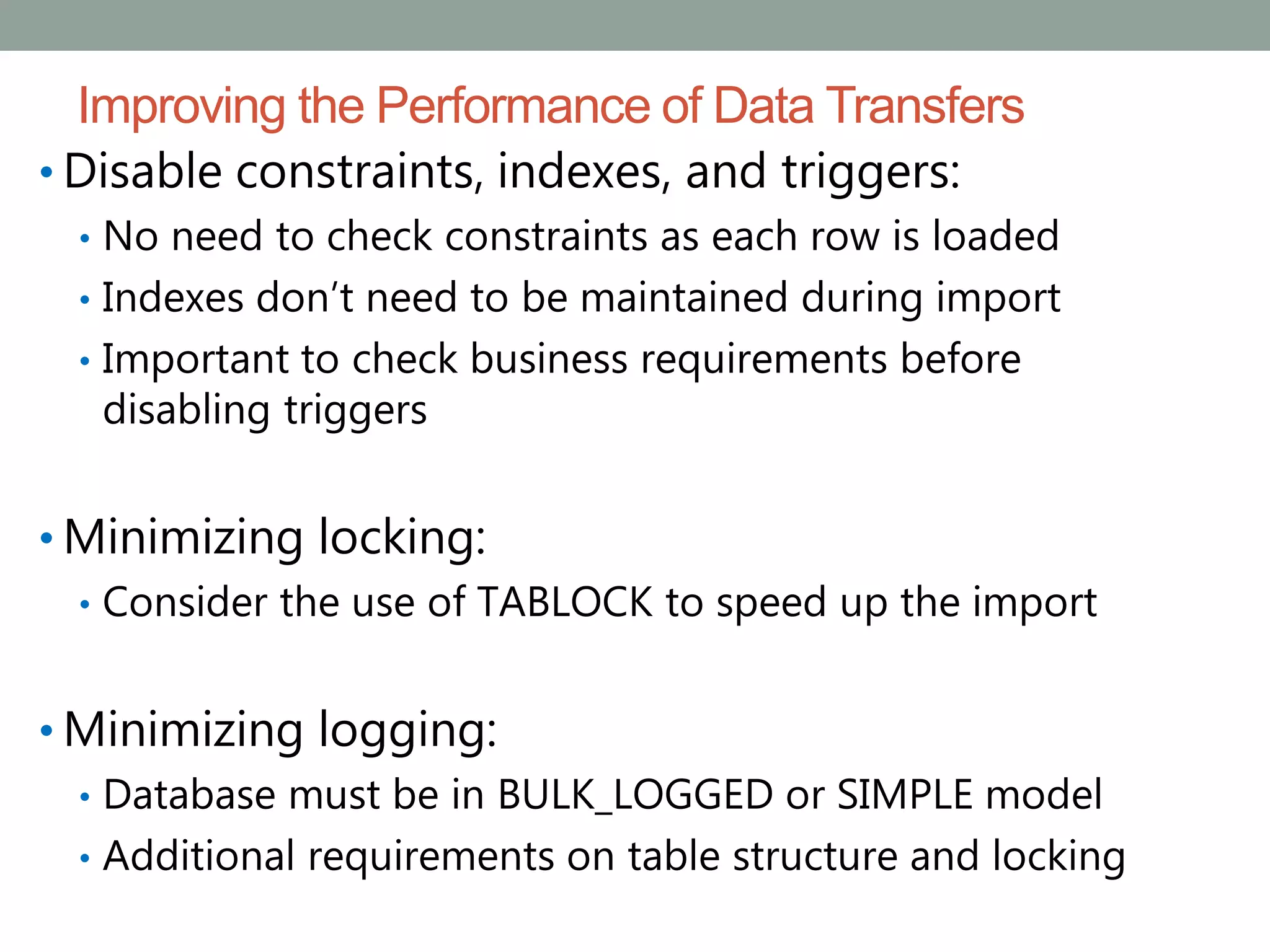 Improving the Performance of Data Transfers
• Disable constraints, indexes, and triggers:
• No need to check constraints as each row is loaded
• Indexes don’t need to be maintained during import
• Important to check business requirements before
disabling triggers
• Minimizing locking:
• Consider the use of TABLOCK to speed up the import
• Minimizing logging:
• Database must be in BULK_LOGGED or SIMPLE model
• Additional requirements on table structure and locking
 