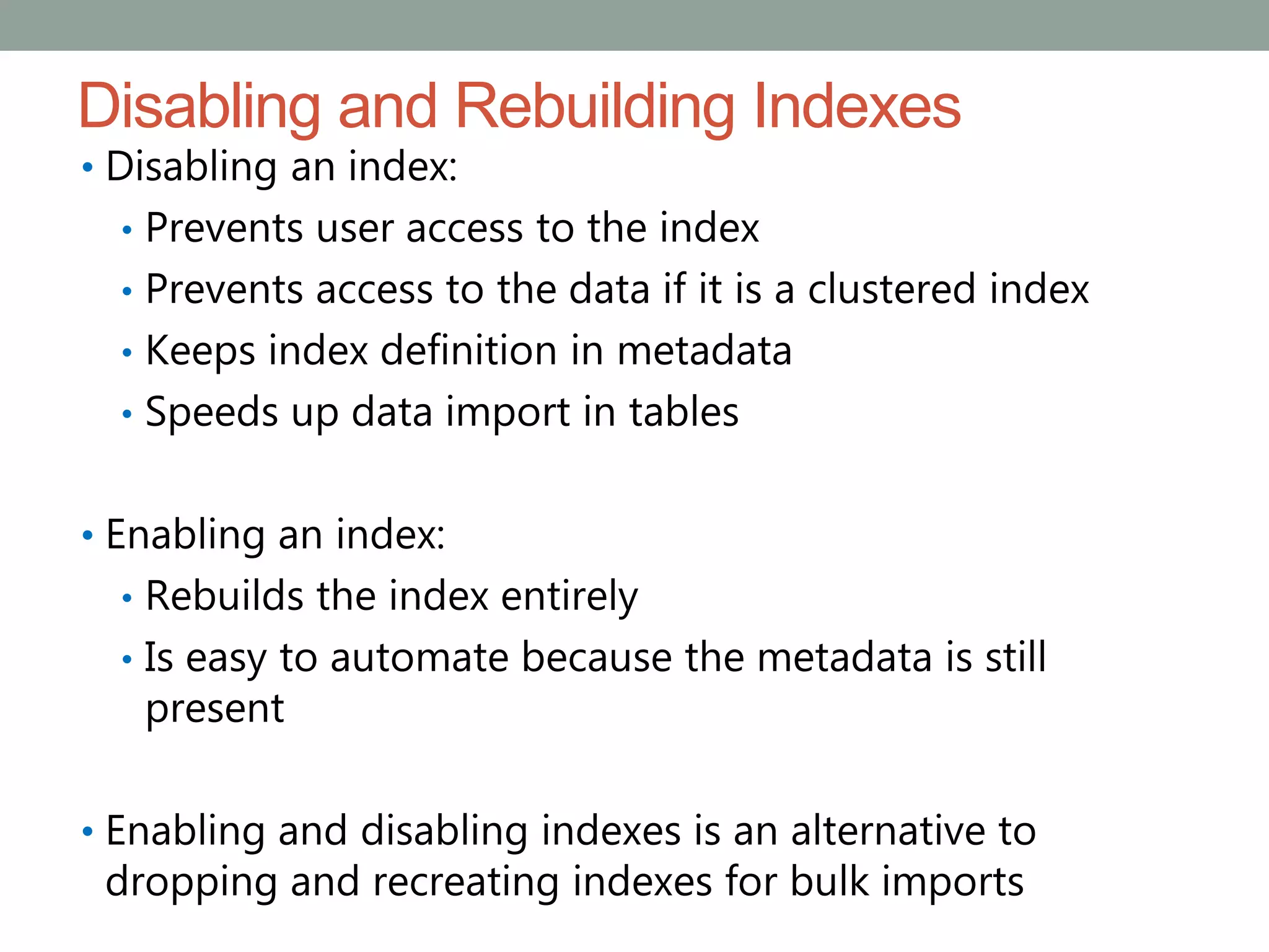 Disabling and Rebuilding Indexes
• Disabling an index:
• Prevents user access to the index
• Prevents access to the data if it is a clustered index
• Keeps index definition in metadata
• Speeds up data import in tables
• Enabling an index:
• Rebuilds the index entirely
• Is easy to automate because the metadata is still
present
• Enabling and disabling indexes is an alternative to
dropping and recreating indexes for bulk imports
 