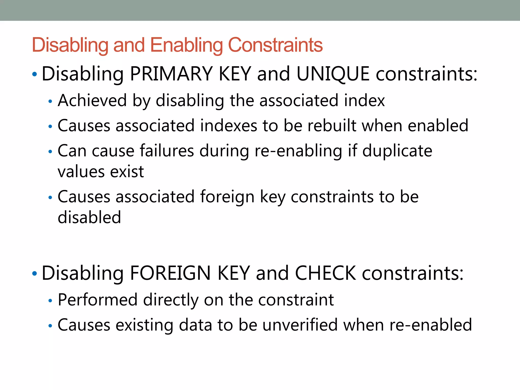 Disabling and Enabling Constraints
• Disabling PRIMARY KEY and UNIQUE constraints:
• Achieved by disabling the associated index
• Causes associated indexes to be rebuilt when enabled
• Can cause failures during re-enabling if duplicate
values exist
• Causes associated foreign key constraints to be
disabled
• Disabling FOREIGN KEY and CHECK constraints:
• Performed directly on the constraint
• Causes existing data to be unverified when re-enabled
 