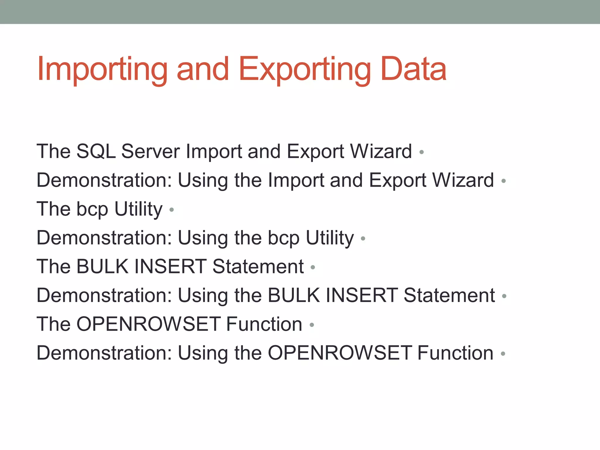Importing and Exporting Data
•
The SQL Server Import and Export Wizard
•
Demonstration: Using the Import and Export Wizard
•
The bcp Utility
•
Demonstration: Using the bcp Utility
•
The BULK INSERT Statement
•
Demonstration: Using the BULK INSERT Statement
•
The OPENROWSET Function
•
Demonstration: Using the OPENROWSET Function
 