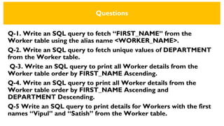 Questions
Q-1. Write an SQL query to fetch “FIRST_NAME” from the
Worker table using the alias name <WORKER_NAME>.
Q-2. Write an SQL query to fetch unique values of DEPARTMENT
from the Worker table.
Q-3. Write an SQL query to print all Worker details from the
Worker table order by FIRST_NAME Ascending.
Q-4. Write an SQL query to print all Worker details from the
Worker table order by FIRST_NAME Ascending and
DEPARTMENT Descending.
Q-5 Write an SQL query to print details for Workers with the first
names “Vipul” and “Satish” from the Worker table.
 