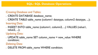 SQL: SQL Database Operations
Creating Database and Tables:
• CREATE DATABASE database_name;
• CREATE TABLE table_name (column1 datatype, column2 datatype, ...);
Inserting Data:
• INSERT INTO table_name (column1, column2, ...) VALUES (value1,
value2, ...);
Updating Data:
• UPDATE table_name SET column_name = new_value WHERE
condition;
Deleting Data:
• DELETE FROM table_name WHERE condition;
 