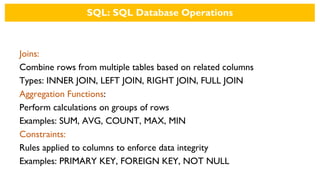 SQL: SQL Database Operations
Joins:
Combine rows from multiple tables based on related columns
Types: INNER JOIN, LEFT JOIN, RIGHT JOIN, FULL JOIN
Aggregation Functions:
Perform calculations on groups of rows
Examples: SUM, AVG, COUNT, MAX, MIN
Constraints:
Rules applied to columns to enforce data integrity
Examples: PRIMARY KEY, FOREIGN KEY, NOT NULL
 