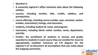 • Question 2:
• A university registrar’s office maintains data about the following
entities:
• courses, including number, title, credits, syllabus, and
prerequisites;
• course offerings, including course number, year, semester, section
number, instructor(s), timings, and classroom;
• students, including student-id, name, and program;
• instructors, including identi-cation number, name, department,
and title.
• Further, the enrollment of students in courses and grades
awarded to students in each course they are enrolled for must be
appropriately modeled. Construct an E-R diagram for the
registrar’s of-ce.Document all assumptions that you make about
the mapping constraints.
 
