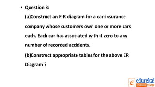 • Question 3:
(a)Construct an E-R diagram for a car-insurance
company whose customers own one or more cars
each. Each car has associated with it zero to any
number of recorded accidents.
(b)Construct appropriate tables for the above ER
Diagram ?
 