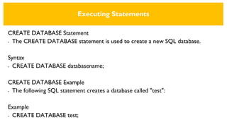 Executing Statements
CREATE DATABASE Statement
• The CREATE DATABASE statement is used to create a new SQL database.
Syntax
• CREATE DATABASE databasename;
CREATE DATABASE Example
• The following SQL statement creates a database called "test":
Example
• CREATE DATABASE test;
 