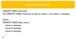 Executing Statements
CREATE TABLE Statement
The CREATE TABLE statement is used to create a new table in a database.
Syntax
CREATE TABLE table_name (
column1 datatype,
column2 datatype,
column3 datatype,
....
);
 