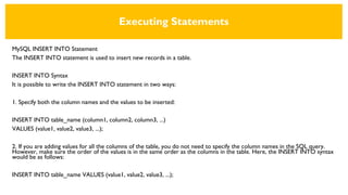 Executing Statements
MySQL INSERT INTO Statement
The INSERT INTO statement is used to insert new records in a table.
INSERT INTO Syntax
It is possible to write the INSERT INTO statement in two ways:
1. Specify both the column names and the values to be inserted:
INSERT INTO table_name (column1, column2, column3, ...)
VALUES (value1, value2, value3, ...);
2. If you are adding values for all the columns of the table, you do not need to specify the column names in the SQL query.
However, make sure the order of the values is in the same order as the columns in the table. Here, the INSERT INTO syntax
would be as follows:
INSERT INTO table_name VALUES (value1, value2, value3, ...);
 