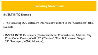 Executing Statements
INSERT INTO Example
• The following SQL statement inserts a new record in the "Customers" table:
Example
• INSERT INTO Customers (CustomerName, ContactName, Address, City,
PostalCode, Country) VALUES ('Cardinal', 'Tom B. Erichsen', 'Skagen
21', 'Stavanger', '4006', 'Norway');
 
