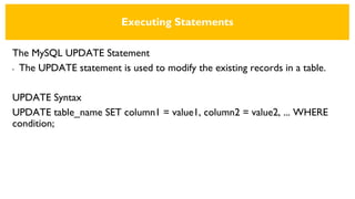 Executing Statements
The MySQL UPDATE Statement
• The UPDATE statement is used to modify the existing records in a table.
UPDATE Syntax
UPDATE table_name SET column1 = value1, column2 = value2, ... WHERE
condition;
 