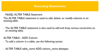Executing Statements
• MySQL ALTER TABLE Statement
The ALTER TABLE statement is used to add, delete, or modify columns in an
existing table.
• The ALTER TABLE statement is also used to add and drop various constraints on
an existing table.
ALTER TABLE - ADD Column
• To add a column in a table, use the following syntax:
• ALTER TABLE table_name ADD column_name datatype;
 