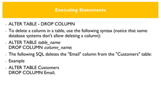 Executing Statements
• ALTER TABLE - DROP COLUMN
• To delete a column in a table, use the following syntax (notice that some
database systems don't allow deleting a column):
• ALTER TABLE table_name
DROP COLUMN column_name;
• The following SQL deletes the "Email" column from the "Customers" table:
• Example
• ALTER TABLE Customers
DROP COLUMN Email;
 