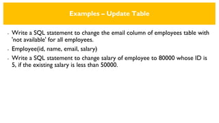 Examples – Update Table
• Write a SQL statement to change the email column of employees table with
'not available' for all employees.
• Employee(id, name, email, salary)
• Write a SQL statement to change salary of employee to 80000 whose ID is
5, if the existing salary is less than 50000.
 