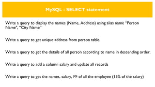 MySQL - SELECT statement
Write a query to display the names (Name, Address) using alias name “Person
Name", “City Name“
Write a query to get unique address from person table.
Write a query to get the details of all person according to name in descending order.
Write a query to add a column salary and update all records
Write a query to get the names, salary, PF of all the employee (15% of the salary)
 