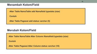 10
Menambah Kolom/Field
Alter Table NamaTable add Namafield typedata (size)
Contoh
Alter Table Pegawai add status varchar (5)
Merubah Kolom/Field
Alter Table NamaTable Alter Column Namafield typedata (size)
Contoh
Alter Table Pegawai Alter Column status varchar (10)
 