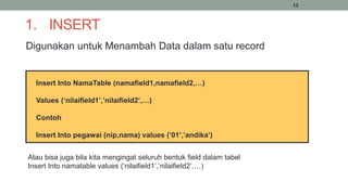 13
1. INSERT
Digunakan untuk Menambah Data dalam satu record
Insert Into NamaTable (namafield1,namafield2,…)
Values (‘nilaifield1’,’nilaifield2’,…)
Contoh
Insert Into pegawai (nip,nama) values (’01’,’andika’)
Atau bisa juga bila kita mengingat seluruh bentuk field dalam tabel
Insert Into namatable values (‘nilaifield1’,’nilaifield2’,…)
 