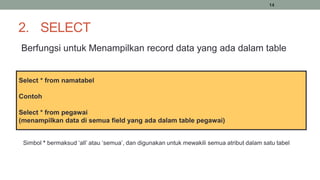 14
2. SELECT
Berfungsi untuk Menampilkan record data yang ada dalam table
Select * from namatabel
Contoh
Select * from pegawai
(menampilkan data di semua field yang ada dalam table pegawai)
Simbol * bermaksud ‘all’ atau ‘semua’, dan digunakan untuk mewakili semua atribut dalam satu tabel
 