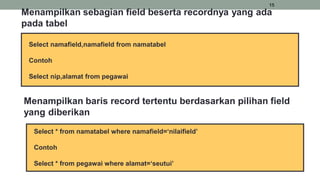 15
Select namafield,namafield from namatabel
Contoh
Select nip,alamat from pegawai
Menampilkan sebagian field beserta recordnya yang ada
pada tabel
Select * from namatabel where namafield=‘nilaifield’
Contoh
Select * from pegawai where alamat=‘seutui’
Menampilkan baris record tertentu berdasarkan pilihan field
yang diberikan
 