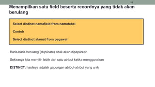 16
Select distinct namafield from namatabel
Contoh
Select distinct alamat from pegawai
Menampilkan satu field beserta recordnya yang tidak akan
berulang
Baris-baris berulang (duplicate) tidak akan dipaparkan.
Sekiranya kita memilih lebih dari satu atribut ketika menggunakan
DISTINCT, hasilnya adalah gabungan atribut-atribut yang unik
 