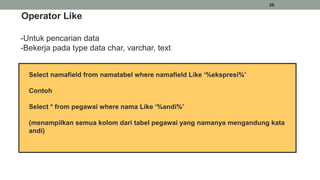 26
Select namafield from namatabel where namafield Like ‘%ekspresi%’
Contoh
Select * from pegawai where nama Like ‘%andi%’
(menampilkan semua kolom dari tabel pegawai yang namanya mengandung kata
andi)
Operator Like
-Untuk pencarian data
-Bekerja pada type data char, varchar, text
 
