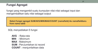 27
Fungsi Agregat
fungsi yang mengambil suatu kumpulan nilai-nilai sebagai input dan
mengembalikan satu nilai sebagai output
SQL menyediakan 5 fungsi
AVG : Rata-rata
MIN : Minimum
MAX : Maksimum
SUM : PenJumlahan isi record
COUNT : menjumlahkan data
Select fungsi agregat SUM/AVG/MIN/MAX/COUNT (namafield) As namafieldbaru
from nama table
 
