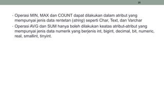 28
• Operasi MIN, MAX dan COUNT dapat dilakukan dalam atribut yang
mempunyai jenis data rentetan (string) seperti Char, Text, dan Varchar
• Operasi AVG dan SUM hanya boleh dilakukan keatas atribut-atribut yang
mempunyai jenis data numerik yang berjenis int, bigint, decimal, bit, numeric,
real, smallint, tinyint.
 