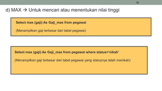 32
d) MAX  Untuk mencari atau menentukan nilai tinggi
Select max (gaji) As Gaji_max from pegawai
(Menampilkan gaji terbesar dari tabel pegawai)
Select max (gaji) As Gaji_max from pegawai where status=‘nikah’
(Menampilkan gaji terbesar dari tabel pegawai yang statusnya telah menikah)
 