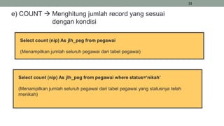 33
e) COUNT  Menghitung jumlah record yang sesuai
dengan kondisi
Select count (nip) As jlh_peg from pegawai
(Menampilkan jumlah seluruh pegawai dari tabel pegawai)
Select count (nip) As jlh_peg from pegawai where status=‘nikah’
(Menampilkan jumlah seluruh pegawai dari tabel pegawai yang statusnya telah
menikah)
 