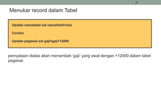 37
Menukar record dalam Tabel
Update namatabel set namafield=nilai
Contoh
Update pegawai set gaji=gaji+12000
pernyataan diatas akan menambah ‘gaji’ yang awal dengan +12000 dalam tabel
pegawai
 