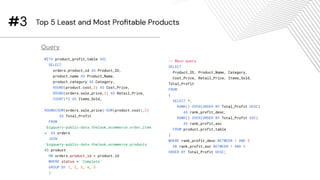 WITH product_profit_table AS(
SELECT
orders.product_id AS Product_ID,
product.name AS Product_Name,
product.category AS Category,
ROUND(product.cost,2) AS Cost_Price,
ROUND(orders.sale_price,2) AS Retail_Price,
COUNT(*) AS Items_Sold,
ROUND(SUM(orders.sale_price)-SUM(product.cost),2)
AS Total_Profit
FROM
`bigquery-public-data.thelook_ecommerce.order_item
s` AS orders
JOIN
`bigquery-public-data.thelook_ecommerce.products`
AS product
ON orders.product_id = product.id
WHERE status = 'Complete'
GROUP BY 1, 2, 3, 4, 5
)
#3 Top 5 Least and Most Proﬁtable Products
Query
-- Main query
SELECT
Product_ID, Product_Name, Category,
Cost_Price, Retail_Price, Items_Sold,
Total_Profit
FROM
(
SELECT *,
RANK() OVER(ORDER BY Total_Profit DESC)
AS rank_profit_desc,
RANK() OVER(ORDER BY Total_Profit ASC)
AS rank_profit_asc
FROM product_profit_table
)
WHERE rank_profit_desc BETWEEN 1 AND 5
OR rank_profit_asc BETWEEN 1 AND 5
ORDER BY Total_Profit DESC;
 