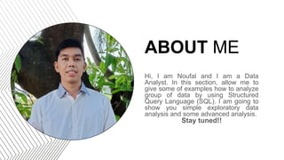 ABOUT ME
Hi, I am Noufal and I am a Data
Analyst. In this section, allow me to
give some of examples how to analyze
group of data by using Structured
Query Language (SQL). I am going to
show you simple exploratory data
analysis and some advanced analysis.
Stay tuned!!
 