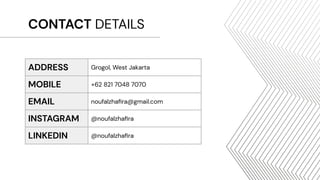 CONTACT DETAILS
ADDRESS Grogol, West Jakarta
MOBILE +62 821 7048 7070
EMAIL noufalzhaﬁra@gmail.com
INSTAGRAM @noufalzhaﬁra
LINKEDIN @noufalzhaﬁra
 