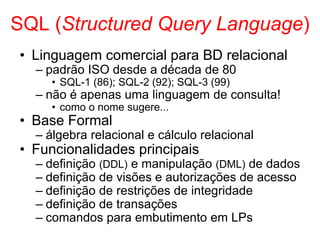 SQL (Structured Query Language)
• Linguagem comercial para BD relacional
– padrão ISO desde a década de 80
• SQL-1 (86); SQL-2 (92); SQL-3 (99)
– não é apenas uma linguagem de consulta!
• como o nome sugere...
• Base Formal
– álgebra relacional e cálculo relacional
• Funcionalidades principais
– definição (DDL) e manipulação (DML) de dados
– definição de visões e autorizações de acesso
– definição de restrições de integridade
– definição de transações
– comandos para embutimento em LPs
 