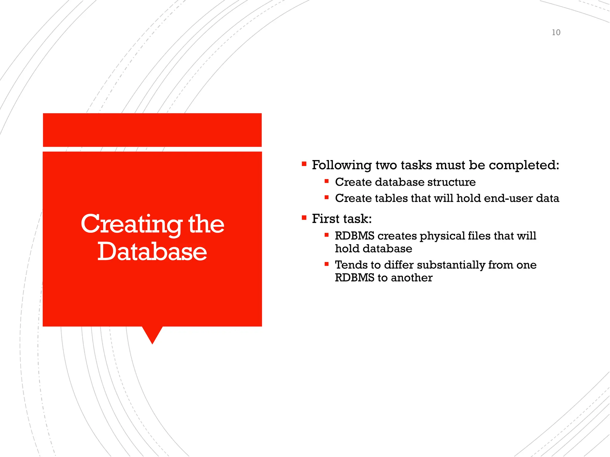 Creating the
Database
▪ Following two tasks must be completed:
▪ Create database structure
▪ Create tables that will hold end-user data
▪ First task:
▪ RDBMS creates physical files that will
hold database
▪ Tends to differ substantially from one
RDBMS to another
10
 