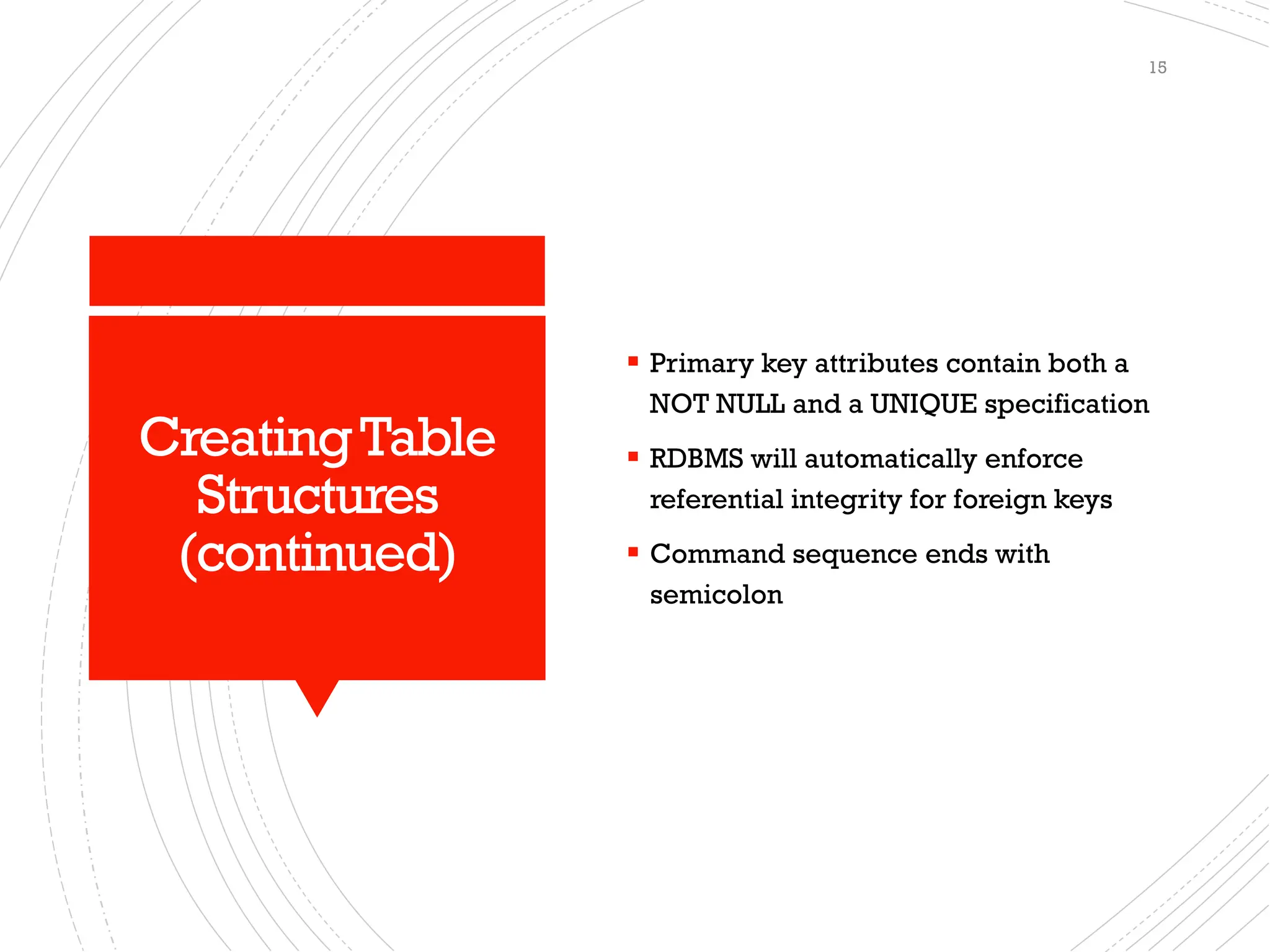 CreatingTable
Structures
(continued)
▪ Primary key attributes contain both a
NOT NULL and a UNIQUE specification
▪ RDBMS will automatically enforce
referential integrity for foreign keys
▪ Command sequence ends with
semicolon
15
 
