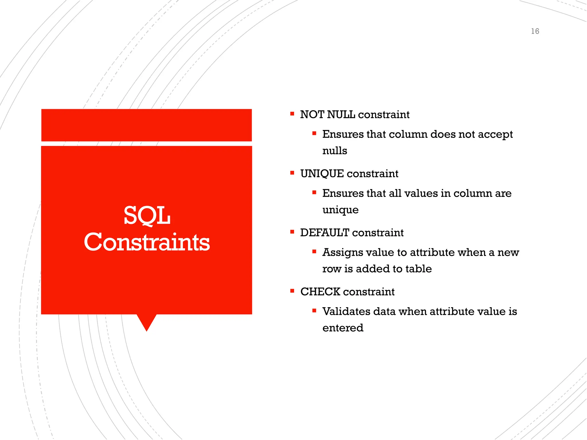 SQL
Constraints
▪ NOT NULL constraint
▪ Ensures that column does not accept
nulls
▪ UNIQUE constraint
▪ Ensures that all values in column are
unique
▪ DEFAULT constraint
▪ Assigns value to attribute when a new
row is added to table
▪ CHECK constraint
▪ Validates data when attribute value is
entered
16
 