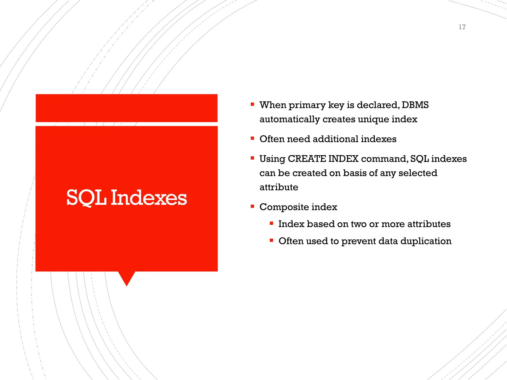 SQL Indexes
▪ When primary key is declared, DBMS
automatically creates unique index
▪ Often need additional indexes
▪ Using CREATE INDEX command, SQL indexes
can be created on basis of any selected
attribute
▪ Composite index
▪ Index based on two or more attributes
▪ Often used to prevent data duplication
17
 
