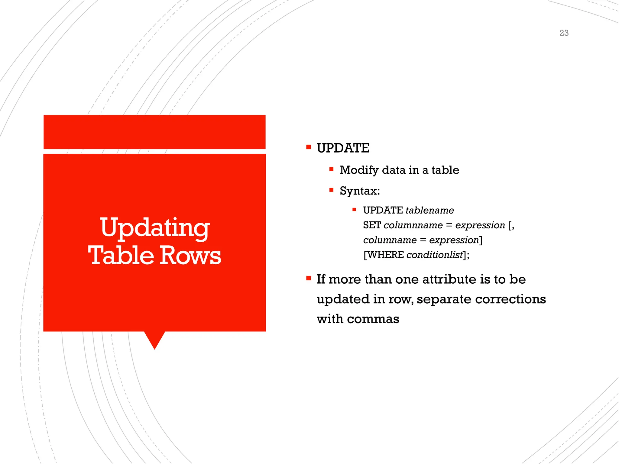 Updating
Table Rows
▪ UPDATE
▪ Modify data in a table
▪ Syntax:
▪ UPDATE tablename
SET columnname = expression [,
columname = expression]
[WHERE conditionlist];
▪ If more than one attribute is to be
updated in row, separate corrections
with commas
23
 