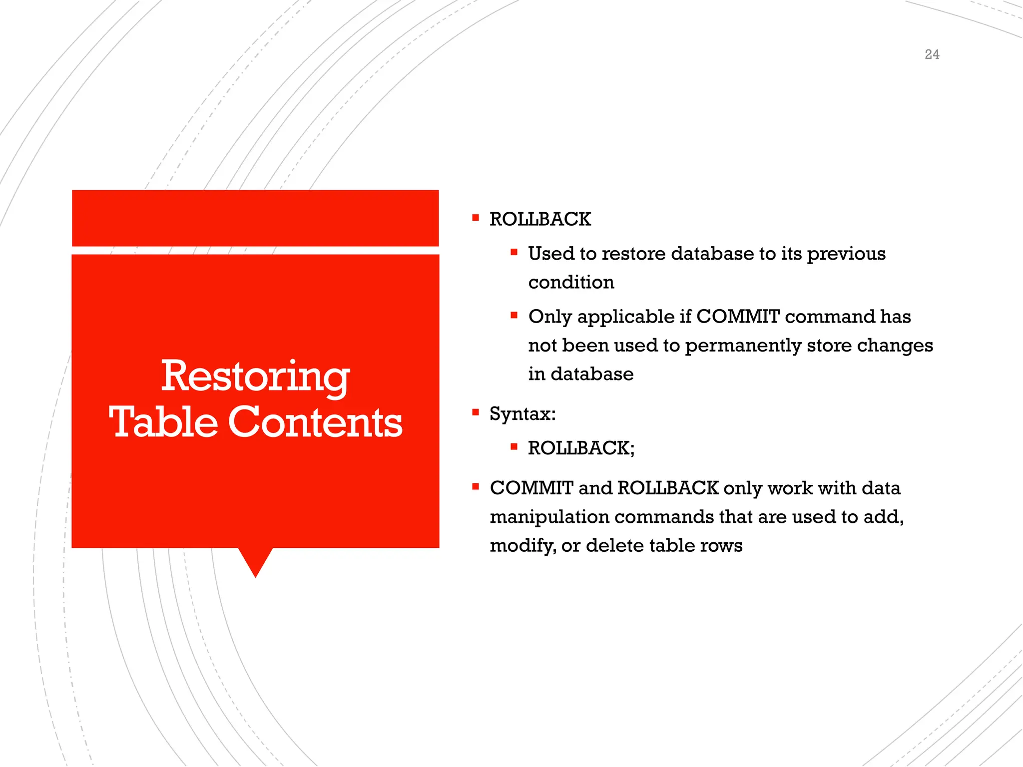 Restoring
Table Contents
▪ ROLLBACK
▪ Used to restore database to its previous
condition
▪ Only applicable if COMMIT command has
not been used to permanently store changes
in database
▪ Syntax:
▪ ROLLBACK;
▪ COMMIT and ROLLBACK only work with data
manipulation commands that are used to add,
modify, or delete table rows
24
 